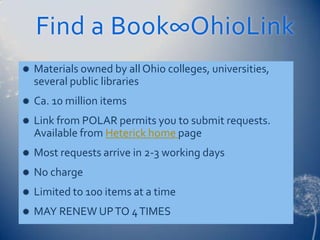 Find a Book∞OhioLink
   Materials owned by all Ohio colleges, universities,
    several public libraries
   Ca. 10 million items
   Link from POLAR permits you to submit requests.
    Available from Heterick home page
   Most requests arrive in 2-3 working days
   No charge
   Limited to 100 items at a time
   MAY RENEW UP TO 4 TIMES
 