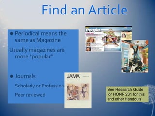 Find an Article
   Periodical means the
    same as Magazine
Usually magazines are
  more “popular”


   Journals
    Scholarly or Professional
                                See Research Guide
    Peer reviewed               for HONR 231 for this
                                and other Handouts
 