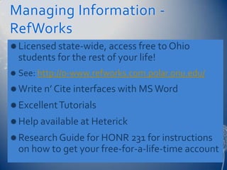 Managing Information -
RefWorks
 Licensed state-wide, access free to Ohio
  students for the rest of your life!
 See: http://0-www.refworks.com.polar.onu.edu/

 Write n’ Cite interfaces with MS Word
 Excellent Tutorials
 Help available at Heterick
 Research Guide for HONR 231 for instructions
  on how to get your free-for-a-life-time account
 