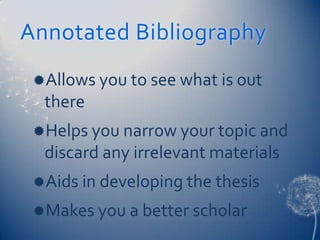 Annotated Bibliography
 Allows you to see what is out
  there
 Helps you narrow your topic and
  discard any irrelevant materials
 Aids in developing the thesis
 Makes you a better scholar
 