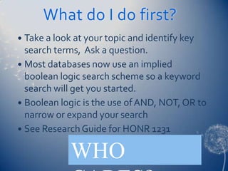 What do I do first?
 Take a look at your topic and identify key
  search terms, Ask a question.
 Most databases now use an implied
  boolean logic search scheme so a keyword
  search will get you started.
 Boolean logic is the use of AND, NOT, OR to
  narrow or expand your search
 See Research Guide for HONR 1231


             WHO
 