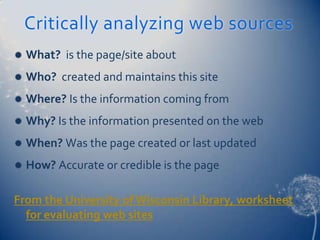 Critically analyzing web sources
   What? is the page/site about
   Who? created and maintains this site
   Where? Is the information coming from
   Why? Is the information presented on the web
   When? Was the page created or last updated
   How? Accurate or credible is the page

From the University of Wisconsin Library, worksheet
  for evaluating web sites
 