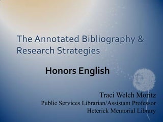 The Annotated Bibliography &
Research Strategies

      Honors English

                           Traci Welch Moritz
     Public Services Librarian/Assistant Professor
                       Heterick Memorial Library
 
