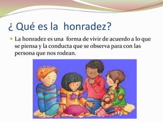 ¿ Qué es la  honradez?La honradez es una  forma de vivir de acuerdo a lo que se piensa y la conducta que se observa para con las persona que nos rodean.
