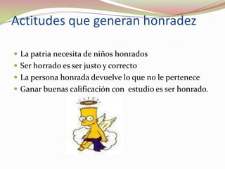 Actitudes que generan honradezLa patria necesita de niños honradosSer horrado es ser justo y correctoLa persona honrada devuelve lo que no le perteneceGanar buenas calificación con  estudio es ser honrado. 