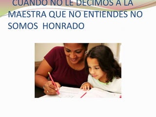   CUANDO NO LE DECIMOS A LA MAESTRA QUE NO ENTIENDES NO  SOMOS  HONRADO 
