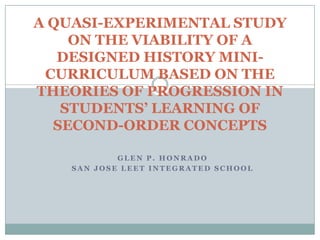 G L E N P . H O N R A D O
S A N J O S E L E E T I N T E G R A T E D S C H O O L
A QUASI-EXPERIMENTAL STUDY
ON THE VIABILITY OF A
DESIGNED HISTORY MINI-
CURRICULUM BASED ON THE
THEORIES OF PROGRESSION IN
STUDENTS’ LEARNING OF
SECOND-ORDER CONCEPTS
 