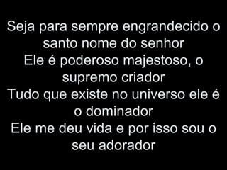 Seja para sempre engrandecido o
santo nome do senhor
Ele é poderoso majestoso, o
supremo criador
Tudo que existe no universo ele é
o dominador
Ele me deu vida e por isso sou o
seu adorador
 