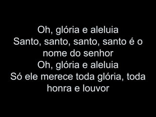 Oh, glória e aleluia
Santo, santo, santo, santo é o
nome do senhor
Oh, glória e aleluia
Só ele merece toda glória, toda
honra e louvor
 