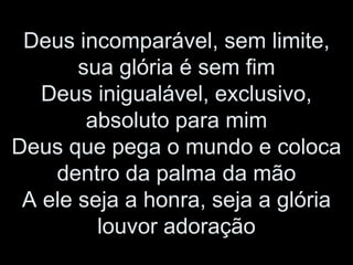 Deus incomparável, sem limite,
sua glória é sem fim
Deus inigualável, exclusivo,
absoluto para mim
Deus que pega o mundo e coloca
dentro da palma da mão
A ele seja a honra, seja a glória
louvor adoração
 