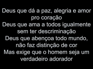 Deus que dá a paz, alegria e amor
pro coração
Deus que ama a todos igualmente
sem ter descriminação
Deus que abençoa todo mundo,
não faz distinção de cor
Mas exige que o homem seja um
verdadeiro adorador
 
