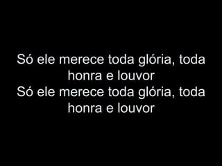 Só ele merece toda glória, toda
honra e louvor
Só ele merece toda glória, toda
honra e louvor
 