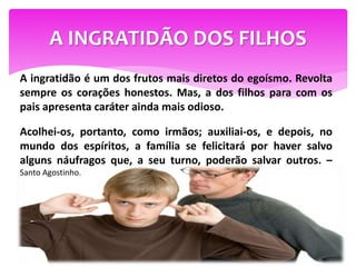 A INGRATIDÃO DOS FILHOS
A ingratidão é um dos frutos mais diretos do egoísmo. Revolta
sempre os corações honestos. Mas, a dos filhos para com os
pais apresenta caráter ainda mais odioso.
Acolhei-os, portanto, como irmãos; auxiliai-os, e depois, no
mundo dos espíritos, a família se felicitará por haver salvo
alguns náufragos que, a seu turno, poderão salvar outros. –
Santo Agostinho.
 