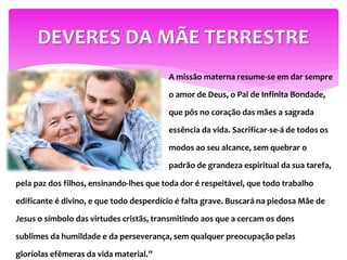 A missão materna resume-se em dar sempre
o amor de Deus, o Pai de Infinita Bondade,
que pôs no coração das mães a sagrada
essência da vida. Sacrificar-se-á de todos os
modos ao seu alcance, sem quebrar o
padrão de grandeza espiritual da sua tarefa,
DEVERES DA MÃE TERRESTRE
pela paz dos filhos, ensinando-lhes que toda dor é respeitável, que todo trabalho
edificante é divino, e que todo desperdício é falta grave. Buscará na piedosa Mãe de
Jesus o símbolo das virtudes cristãs, transmitindo aos que a cercam os dons
sublimes da humildade e da perseverança, sem qualquer preocupação pelas
gloríolas efêmeras da vida material.”
 