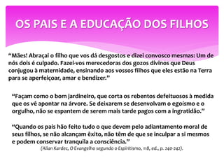 “Mães! Abraçai o filho que vos dá desgostos e dizei convosco mesmas: Um de
nós dois é culpado. Fazei-vos merecedoras dos gozos divinos que Deus
conjugou à maternidade, ensinando aos vossos filhos que eles estão na Terra
para se aperfeiçoar, amar e bendizer.”
OS PAIS E A EDUCAÇÃO DOS FILHOS
“Façam como o bom jardineiro, que corta os rebentos defeituosos à medida
que os vê apontar na árvore. Se deixarem se desenvolvam o egoísmo e o
orgulho, não se espantem de serem mais tarde pagos com a ingratidão.”
“Quando os pais hão feito tudo o que devem pelo adiantamento moral de
seus filhos, se não alcançam êxito, não têm de que se inculpar a si mesmos
e podem conservar tranquila a consciência.”
(Allan Kardec, O Evangelho segundo o Espiritismo, 118, ed., p. 240-242).
 