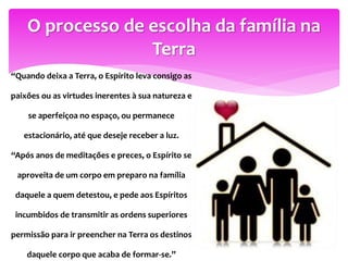 “Quando deixa a Terra, o Espírito leva consigo as
paixões ou as virtudes inerentes à sua natureza e
se aperfeiçoa no espaço, ou permanece
estacionário, até que deseje receber a luz.
“Após anos de meditações e preces, o Espírito se
aproveita de um corpo em preparo na família
daquele a quem detestou, e pede aos Espíritos
incumbidos de transmitir as ordens superiores
permissão para ir preencher na Terra os destinos
daquele corpo que acaba de formar-se.”
O processo de escolha da família na
Terra
 