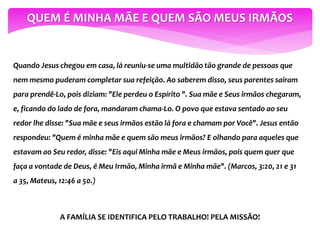 QUEM É MINHA MÃE E QUEM SÃO MEUS IRMÃOS
Quando Jesus chegou em casa, lá reuniu-se uma multidão tão grande de pessoas que
nem mesmo puderam completar sua refeição. Ao saberem disso, seus parentes saíram
para prendê-Lo, pois diziam: "Ele perdeu o Espírito ". Sua mãe e Seus irmãos chegaram,
e, ficando do lado de fora, mandaram chama-Lo. O povo que estava sentado ao seu
redor lhe disse: "Sua mãe e seus irmãos estão lá fora e chamam por Você". Jesus então
respondeu: "Quem é minha mãe e quem são meus irmãos? E olhando para aqueles que
estavam ao Seu redor, disse: "Eis aqui Minha mãe e Meus irmãos, pois quem quer que
faça a vontade de Deus, é Meu Irmão, Minha irmã e Minha mãe". (Marcos, 3:20, 21 e 31
a 35, Mateus, 12:46 a 50.)
A FAMÍLIA SE IDENTIFICA PELO TRABALHO! PELA MISSÃO!
 