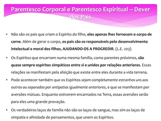 Parentesco Corporal e Parentesco Espiritual – Dever
dos Pais
• Não são os pais que criam o Espírito do filho, eles apenas lhes fornecem o corpo de
carne. Além de gerar o corpo, os pais são os responsáveis pelo desenvolvimento
intelectual e moral dos filhos, AJUDANDO-OS A PROGREDIR. (L.E. 203)
• Os Espíritos que encarnam numa mesma família, como parentes próximos, são
quase sempre espíritos simpáticos entre si e unidos por relações anteriores. Essas
relações se manifestam pela afeição que existe entre eles durante a vida terrena.
• Pode acontecer também que os Espíritos sejam completamente estranhos uns aos
outros ou separados por antipatias igualmente anteriores, e que se manifestam por
aversões mútuas. Enquanto estiverem encarnados na Terra, essas aversões serão
para eles uma grande provação.
• Os verdadeiros laços de família não são os laços de sangue, mas sim os laços de
simpatia e afinidade de pensamentos, que unem os Espíritos.
 