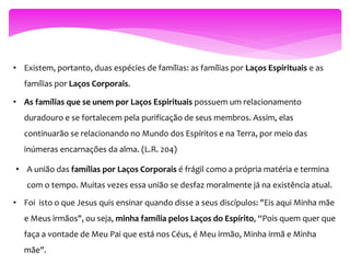 • Existem, portanto, duas espécies de famílias: as famílias por Laços Espirituais e as
famílias por Laços Corporais.
• As famílias que se unem por Laços Espirituais possuem um relacionamento
duradouro e se fortalecem pela purificação de seus membros. Assim, elas
continuarão se relacionando no Mundo dos Espíritos e na Terra, por meio das
inúmeras encarnações da alma. (L.R. 204)
• A união das famílias por Laços Corporais é frágil como a própria matéria e termina
com o tempo. Muitas vezes essa união se desfaz moralmente já na existência atual.
• Foi isto o que Jesus quis ensinar quando disse a seus discípulos: "Eis aqui Minha mãe
e Meus irmãos", ou seja, minha família pelos Laços do Espírito, “Pois quem quer que
faça a vontade de Meu Pai que está nos Céus, é Meu irmão, Minha irmã e Minha
mãe".
 