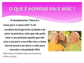 O mandamento: “Honrai a
vosso pai e a vossa mãe” é um
corolário da lei geral de caridade e de
amor ao próximo, visto que não pode
amar o seu próximo aquele que não
ama a seu pai e a sua mãe; mas, o temo
honrai encerra um dever a mais para
com eles: o da piedade filial.
(Allan kardec, O Evangelho Segundo o Espiritismo,
118.ed, p.233-234).
O QUE É HONRAR PAI E MÃE ?
 