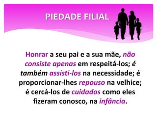 Honrar a seu pai e a sua mãe, não
consiste apenas em respeitá-los; é
também assisti-los na necessidade; é
proporcionar-lhes repouso na velhice;
é cercá-los de cuidados como eles
fizeram conosco, na infância.
PIEDADE FILIAL
 