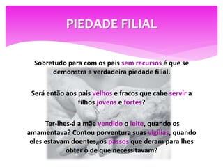PIEDADE FILIAL
Sobretudo para com os pais sem recursos é que se
demonstra a verdadeira piedade filial.
Será então aos pais velhos e fracos que cabe servir a
filhos jovens e fortes?
Ter-lhes-á a mãe vendido o leite, quando os
amamentava? Contou porventura suas vigílias, quando
eles estavam doentes, os passos que deram para lhes
obter o de que necessitavam?
 