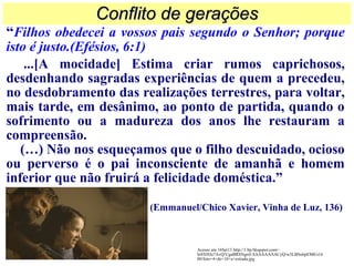 “Filhos obedecei a vossos pais segundo o Senhor; porque
isto é justo.(Efésios, 6:1)
...[A mocidade] Estima criar rumos caprichosos,
desdenhando sagradas experiências de quem a precedeu,
no desdobramento das realizações terrestres, para voltar,
mais tarde, em desânimo, ao ponto de partida, quando o
sofrimento ou a madureza dos anos lhe restauram a
compreensão.
(…) Não nos esqueçamos que o filho descuidado, ocioso
ou perverso é o pai inconsciente de amanhã e homem
inferior que não fruirá a felicidade doméstica.”
(Emmanuel/Chico Xavier, Vinha de Luz, 136)
Conflito de geraçõesConflito de gerações
Acesso em 16Set13 http://1.bp.blogspot.com/-
ln9XHJo7AvQ/UgaBRSNgrrI/AAAAAAAACyQ/w3LBSxbpEM0/s16
00/foto+4+de+10+a+estrada.jpg
 