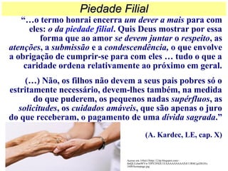 “…o termo honrai encerra um dever a mais para com
eles: o da piedade filial. Quis Deus mostrar por essa
forma que ao amor se devem juntar o respeito, as
atenções, a submissão e a condescendência, o que envolve
a obrigação de cumprir-se para com eles … tudo o que a
caridade ordena relativamente ao próximo em geral.
(…) Não, os filhos não devem a seus pais pobres só o
estritamente necessário, devem-lhes também, na medida
do que puderem, os pequenos nadas supérfluos, as
solicitudes, os cuidados amáveis, que são apenas o juro
do que receberam, o pagamento de uma dívida sagrada.”
(A. Kardec, LE, cap. X)
Piedade FilialPiedade Filial
Acesso em 16Set13http://2.bp.blogspot.com/-
fmQLUchmWVw/Tf9Y29XIU1I/AAAAAAAAAX4/13R4CqxDS10/s
1600/homepage.jpg
 