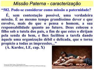 “582. Pode-se considerar como missão a paternidade?
É, sem contestação possível, uma verdadeira
missão. É ao mesmo tempo grandíssimo dever e que
envolve, mais do que o pensa o homem, a sua
responsabilidade quanto ao futuro. Deus colocou o
filho sob a tutela dos pais, a fim de que estes o dirijam
pela senda do bem, e lhes facilitou a tarefa dando
àquele uma organização débil e delicada, que o torna
propício a todas as impressões...”
(A. Kardec, LE, cap. X)
Missão Paterna - caracterizaçãoMissão Paterna - caracterização
Acesso em 16Set13.http://3.bp.blogspot.com/-
wVeFPulNsaA/UgTh7xbHpMI/AAAAAAAADB4/oToJcHTZ2rw/s640/paternidade.jpg
 