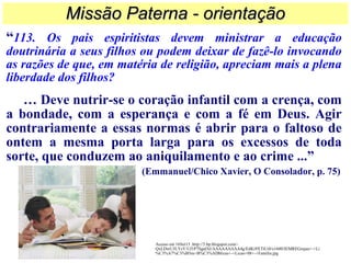 “113. Os pais espiritistas devem ministrar a educação
doutrinária a seus filhos ou podem deixar de fazê-lo invocando
as razões de que, em matéria de religião, apreciam mais a plena
liberdade dos filhos?
… Deve nutrir-se o coração infantil com a crença, com
a bondade, com a esperança e com a fé em Deus. Agir
contrariamente a essas normas é abrir para o faltoso de
ontem a mesma porta larga para os excessos de toda
sorte, que conduzem ao aniquilamento e ao crime ...”
(Emmanuel/Chico Xavier, O Consolador, p. 75)
Missão Paterna - orientaçãoMissão Paterna - orientação
Acesso em 16Set13 .http://3.bp.blogspot.com/-
QxLDwU3LYsY/Uf1P7SgafAI/AAAAAAAAA4g/EdKi9XTtUi0/s1600/IEMREGrajau+-+Li
%C3%A7%C3%B5es+B%C3%ADblicas+-+Licao+08+-+Familia.jpg
 