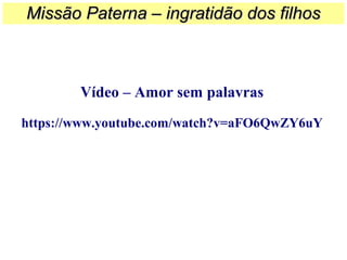 Vídeo – Amor sem palavras
https://www.youtube.com/watch?v=aFO6QwZY6uY
Missão Paterna – ingratidão dos filhosMissão Paterna – ingratidão dos filhos
 