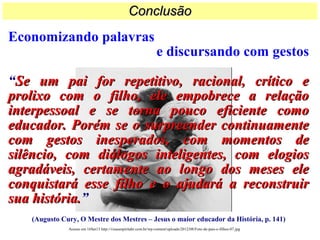 Economizando palavras
e discursando com gestos
“Se um pai for repetitivo, racional, crítico eSe um pai for repetitivo, racional, crítico e
prolixo com o filho, ele empobrece a relaçãoprolixo com o filho, ele empobrece a relação
interpessoal e se torna pouco eficiente comointerpessoal e se torna pouco eficiente como
educador. Porém se o surpreender continuamenteeducador. Porém se o surpreender continuamente
com gestos inesperados, com momentos decom gestos inesperados, com momentos de
silêncio, com diálogos inteligentes, com elogiossilêncio, com diálogos inteligentes, com elogios
agradáveis, certamente ao longo dos meses eleagradáveis, certamente ao longo dos meses ele
conquistará esse filho e o ajudará a reconstruirconquistará esse filho e o ajudará a reconstruir
sua história.sua história.”
(Augusto Cury, O Mestre dos Mestres – Jesus o maior educador da História, p. 141)
ConclusãoConclusão
Acesso em 16Set13 http://visaoespiritabr.com.br/wp-content/uploads/2012/08/Foto-de-pais-e-filhos-07.jpg
 