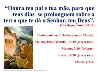 Acesso em 16Set13.http://farm4.static.flickr.com/3004/2735882206_0c9ef7bc02.jpg?v=0
“Honra teu pai e tua mãe, para que
teus dias se prolonguem sobre a
terra que te dá o Senhor, teu Deus”.
(Decálogo, Êxodo, 20:12)
Deuteronômio, 5:16 (discurso de Moisés);
Mateus, 15:4 (fariseus); 19:19 (jovem rico);
Marcos, 7:10 (fariseus);
Lucas, 18:20 (jovem rico);
Efésios, 6:2-3.
 
