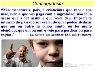 “Não escorraceis, pois, a criancinha que repele sua
mãe, nem a que vos paga com a ingratidão; não foi o
acaso que a fez assim e que vo-la deu. Imperfeita
intuição do passado se revela, do qual podeis deduzir
que um ou outro já odiou muito, ou foi muito
ofendido; que um ou outro veio para perdoar ou para
expiar.” (A. Kardec - Sto Agostinho, ESE, cap. 14, item 9)
ConsequênciaConsequência
Acesso em
16Set13http://novotempo.com/radio/files/medo_infatil
2_218110172212234.jpg
 