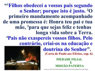 Acesso em 16Set13.http://protestantismo.ieadcg.com.br/estudos/imagens/cartas_paulinas.jpg
“1
Filhos obedecei a vossos pais segundo
o Senhor; porque isto é justo. 2
O
primeiro mandamento acompanhado
de uma promessa é: Honra teu pai e tua
mãe, 3
para que sejas feliz e tenhas
longa vida sobre a Terra.
4
Pais não exaspereis vossos filhos. Pelo
contrário, criai-os na educação e
doutrina do Senhor”.
(Carta de Paulo aos Efésios, cap. 6)
PIEDADE FILIAL
E
MISSÃO PATERNA
 