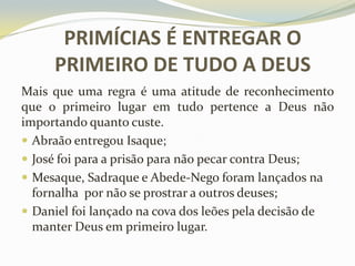 PRIMÍCIAS É ENTREGAR O
PRIMEIRO DE TUDO A DEUS
Mais que uma regra é uma atitude de reconhecimento
que o primeiro lugar em tudo pertence a Deus não
importando quanto custe.
 Abraão entregou Isaque;
 José foi para a prisão para não pecar contra Deus;
 Mesaque, Sadraque e Abede-Nego foram lançados na
fornalha por não se prostrar a outros deuses;
 Daniel foi lançado na cova dos leões pela decisão de
manter Deus em primeiro lugar.

 