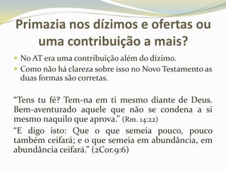 Primazia nos dízimos e ofertas ou
uma contribuição a mais?
 No AT era uma contribuição além do dízimo.
 Como não há clareza sobre isso no Novo Testamento as

duas formas são corretas.

“Tens tu fé? Tem-na em ti mesmo diante de Deus.
Bem-aventurado aquele que não se condena a si
mesmo naquilo que aprova.” (Rm. 14:22)
“E digo isto: Que o que semeia pouco, pouco
também ceifará; e o que semeia em abundância, em
abundância ceifará.” (2Cor.9:6)

 
