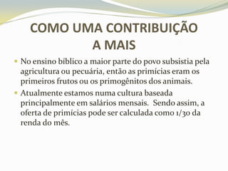 COMO UMA CONTRIBUIÇÃO
A MAIS
 No ensino bíblico a maior parte do povo subsistia pela

agricultura ou pecuária, então as primícias eram os
primeiros frutos ou os primogênitos dos animais.
 Atualmente estamos numa cultura baseada
principalmente em salários mensais. Sendo assim, a
oferta de primícias pode ser calculada como 1/30 da
renda do mês.

 