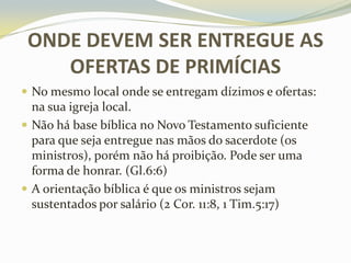 ONDE DEVEM SER ENTREGUE AS
OFERTAS DE PRIMÍCIAS
 No mesmo local onde se entregam dízimos e ofertas:

na sua igreja local.
 Não há base bíblica no Novo Testamento suficiente
para que seja entregue nas mãos do sacerdote (os
ministros), porém não há proibição. Pode ser uma
forma de honrar. (Gl.6:6)
 A orientação bíblica é que os ministros sejam
sustentados por salário (2 Cor. 11:8, 1 Tim.5:17)

 