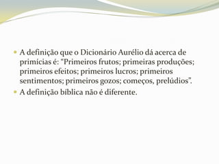  A definição que o Dicionário Aurélio dá acerca de

primícias é: “Primeiros frutos; primeiras produções;
primeiros efeitos; primeiros lucros; primeiros
sentimentos; primeiros gozos; começos, prelúdios”.
 A definição bíblica não é diferente.

 
