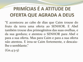 PRIMÍCIAS É A ATITUDE DE
OFERTA QUE AGRADA A DEUS
“E aconteceu ao cabo de dias que Caim trouxe do
fruto da terra uma oferta ao SENHOR. E Abel
também trouxe dos primogênitos das suas ovelhas, e
da sua gordura; e atentou o SENHOR para Abel e
para a sua oferta. Mas para Caim e para a sua oferta
não atentou. E irou-se Caim fortemente, e descaiulhe o semblante.”
(Gn.4:3-5)

 