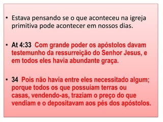 • Estava pensando se o que aconteceu na igreja
  primitiva pode acontecer em nossos dias.

• At 4:33 Com grande poder os apóstolos davam
  testemunho da ressurreição do Senhor Jesus, e
  em todos eles havia abundante graça.

• 34 Pois não havia entre eles necessitado algum;
  porque todos os que possuíam terras ou
  casas, vendendo-as, traziam o preço do que
  vendiam e o depositavam aos pés dos apóstolos.
 