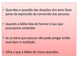 • Queridos a questão das doações dos bens fazia
  parte da expressão da conversão das pessoas.

• Quando a bíblia fala de honrar é isso que
  precisamos entender.

• Se os bens que possuo não pode pregar então
  esse bem é maldição.

• Olha o que a bíblia diz meus queridos.
 