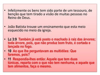 • Infelizmente os bens tem sido parte de um tessouro, de
  benção que tem tirado a visão de muitas pessoas no
  Reino de Deus.

• João Batista trouxe um ensinamento que esta meio
  esquecido no meio da igreja.

• Lc 3:9 Também já está posto o machado à raiz das árvores;
  toda árvore, pois, que não produz bom fruto, é cortada e
  lançada no fogo.
• 10 Ao que lhe perguntavam as multidões: Que
  faremos, pois?
• 11 Respondia-lhes então: Aquele que tem duas
  túnicas, reparta com o que não tem nenhuma, e aquele que
  tem alimentos, faça o mesmo.
 