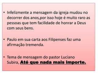• Infelizmente a mensagem da igreja mudou no
  decorrer dos anos,por isso hoje é muito raro as
  pessoas que tem facilidade de honrar a Deus
  com seus bens.

• Paulo em sua carta aos Filipenses faz uma
  afirmação tremenda.

• Tema de mensagem do pastor Luciano
  Subira, Até que nada mais importe.
 