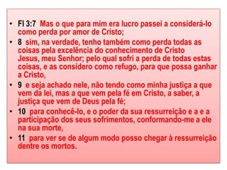 • Fl 3:7 Mas o que para mim era lucro passei a considerá-lo
  como perda por amor de Cristo;
• 8 sim, na verdade, tenho também como perda todas as
  coisas pela excelência do conhecimento de Cristo
  Jesus, meu Senhor; pelo qual sofri a perda de todas estas
  coisas, e as considero como refugo, para que possa ganhar
  a Cristo,
• 9 e seja achado nele, não tendo como minha justiça a que
  vem da lei, mas a que vem pela fé em Cristo, a saber, a
  justiça que vem de Deus pela fé;
• 10 para conhecê-lo, e o poder da sua ressurreição e a e a
  participação dos seus sofrimentos, conformando-me a ele
  na sua morte,
• 11 para ver se de algum modo posso chegar à ressurreição
  dentre os mortos.
 