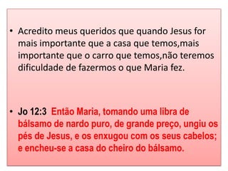 • Acredito meus queridos que quando Jesus for
  mais importante que a casa que temos,mais
  importante que o carro que temos,não teremos
  dificuldade de fazermos o que Maria fez.



• Jo 12:3 Então Maria, tomando uma libra de
  bálsamo de nardo puro, de grande preço, ungiu os
  pés de Jesus, e os enxugou com os seus cabelos;
  e encheu-se a casa do cheiro do bálsamo.
 