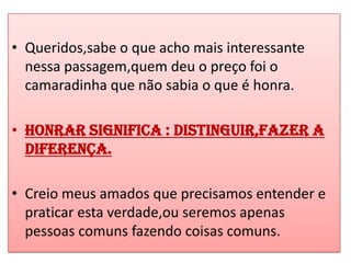 • Queridos,sabe o que acho mais interessante
  nessa passagem,quem deu o preço foi o
  camaradinha que não sabia o que é honra.

• Honrar significa : distinguir,fazer a
  diferença.

• Creio meus amados que precisamos entender e
  praticar esta verdade,ou seremos apenas
  pessoas comuns fazendo coisas comuns.
 