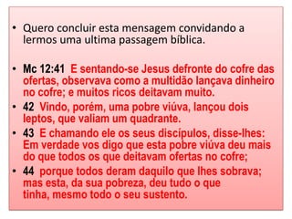 • Quero concluir esta mensagem convidando a
  lermos uma ultima passagem bíblica.

• Mc 12:41 E sentando-se Jesus defronte do cofre das
  ofertas, observava como a multidão lançava dinheiro
  no cofre; e muitos ricos deitavam muito.
• 42 Vindo, porém, uma pobre viúva, lançou dois
  leptos, que valiam um quadrante.
• 43 E chamando ele os seus discípulos, disse-lhes:
  Em verdade vos digo que esta pobre viúva deu mais
  do que todos os que deitavam ofertas no cofre;
• 44 porque todos deram daquilo que lhes sobrava;
  mas esta, da sua pobreza, deu tudo o que
  tinha, mesmo todo o seu sustento.
 