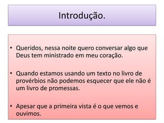 Introdução.


• Queridos, nessa noite quero conversar algo que
  Deus tem ministrado em meu coração.

• Quando estamos usando um texto no livro de
  provérbios não podemos esquecer que ele não é
  um livro de promessas.

• Apesar que a primeira vista é o que vemos e
  ouvimos.
 
